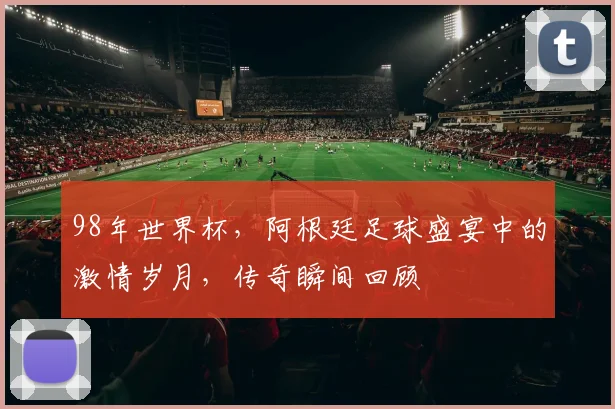 98年世界杯，阿根廷足球盛宴中的激情岁月，传奇瞬间回顾