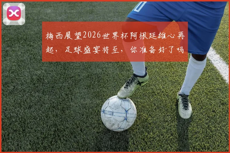 梅西展望2026世界杯阿根廷雄心再起，足球盛宴将至，你准备好了吗