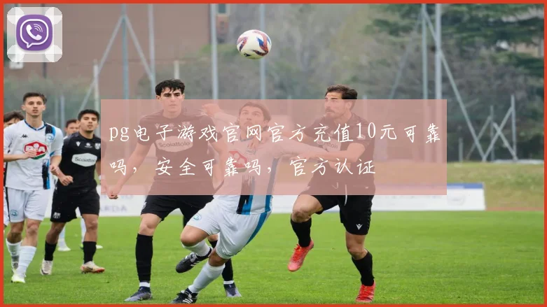pg电子游戏官网官方充值10元可靠吗，安全可靠吗，官方认证