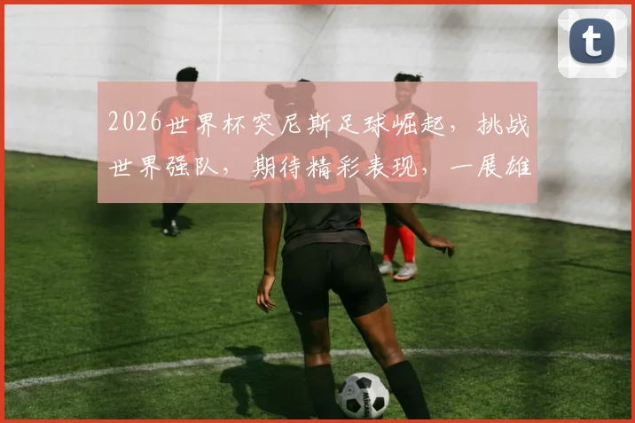 2026世界杯突尼斯足球崛起，挑战世界强队，期待精彩表现，一展雄风