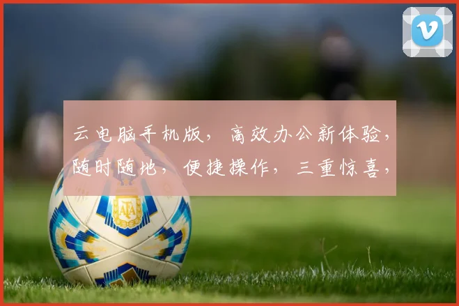 云电脑手机版，高效办公新体验，随时随地，便捷操作，三重惊喜，不容错过