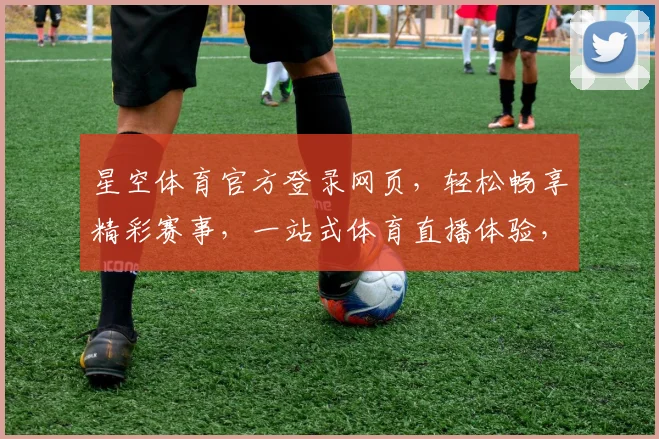 星空体育官方登录网页，轻松畅享精彩赛事，一站式体育直播体验，快来加入我们