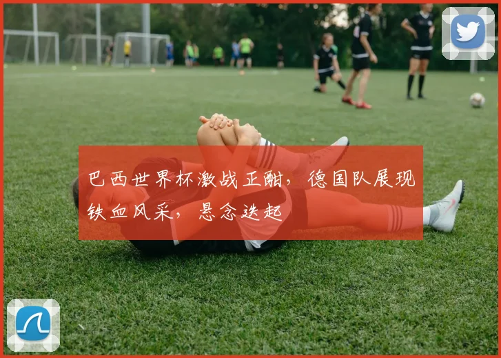 巴西世界杯激战正酣，德国队展现铁血风采，悬念迭起
